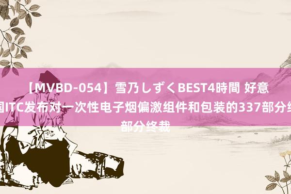 【MVBD-054】雪乃しずくBEST4時間 好意思国ITC发布对一次性电子烟偏激组件和包装的337部分终裁