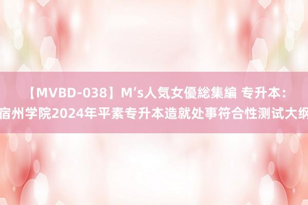 【MVBD-038】M’s人気女優総集編 专升本：宿州学院2024年平素专升本造就处事符合性测试大纲