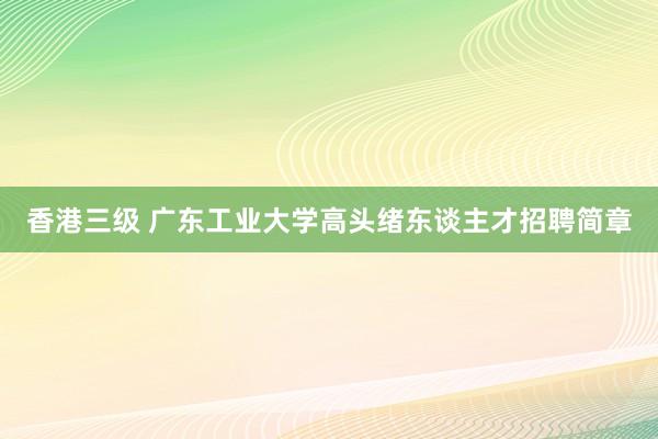 香港三级 广东工业大学高头绪东谈主才招聘简章