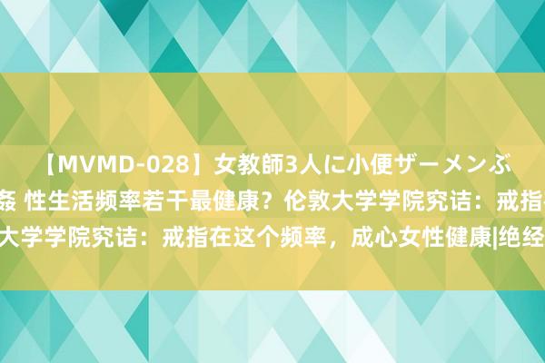 【MVMD-028】女教師3人に小便ザーメンぶっかけ2穴中出しバス輪姦 性生活频率若干最健康？伦敦大学学院究诘：戒指在这个频率，成心女性健康|绝经|更年期