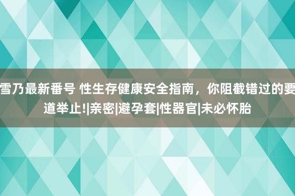 雪乃最新番号 性生存健康安全指南，你阻截错过的要道举止!|亲密|避孕套|性器官|未必怀胎