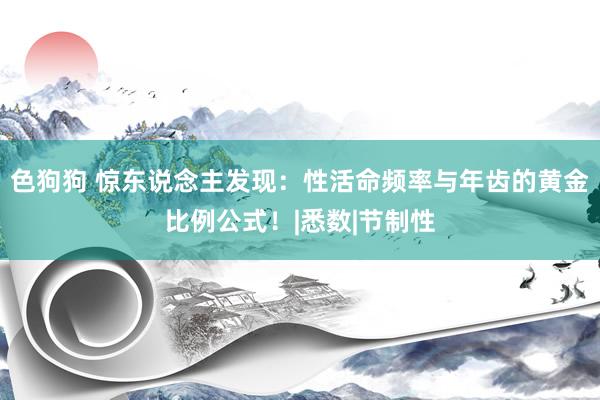 色狗狗 惊东说念主发现：性活命频率与年齿的黄金比例公式！|悉数|节制性