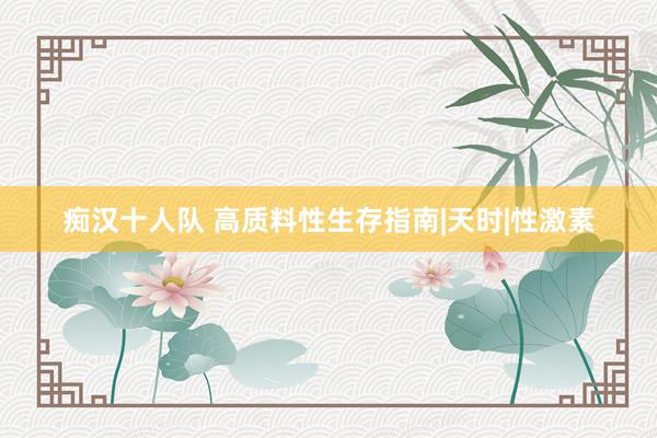 痴汉十人队 高质料性生存指南|天时|性激素