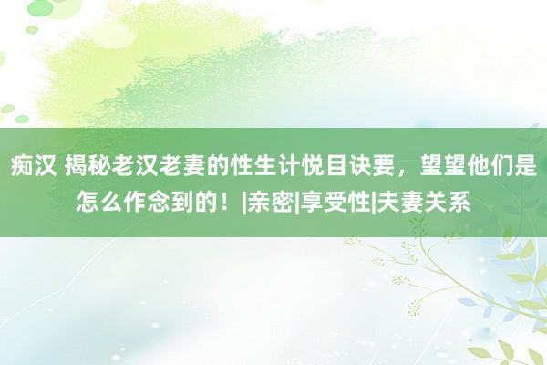 痴汉 揭秘老汉老妻的性生计悦目诀要，望望他们是怎么作念到的！|亲密|享受性|夫妻关系