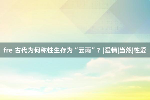 fre 古代为何称性生存为“云雨”？|爱情|当然|性爱