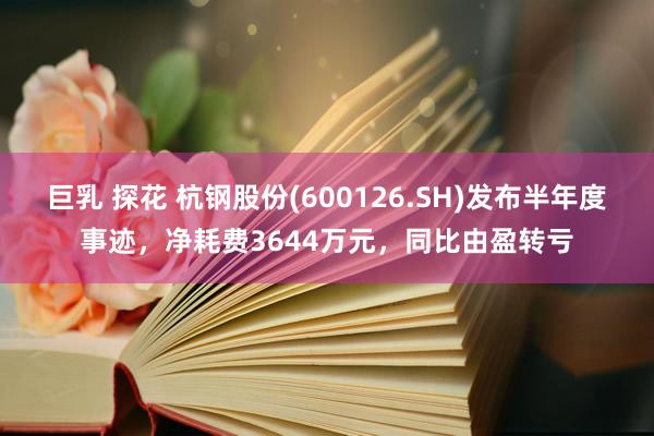 巨乳 探花 杭钢股份(600126.SH)发布半年度事迹，净耗费3644万元，同比由盈转亏