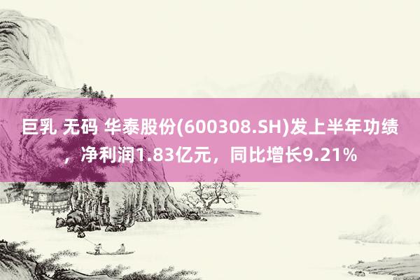 巨乳 无码 华泰股份(600308.SH)发上半年功绩，净利润1.83亿元，同比增长9.21%