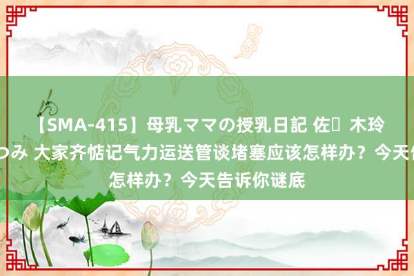 【SMA-415】母乳ママの授乳日記 佐々木玲奈 友倉なつみ 大家齐惦记气力运送管谈堵塞应该怎样办？今天告诉你谜底