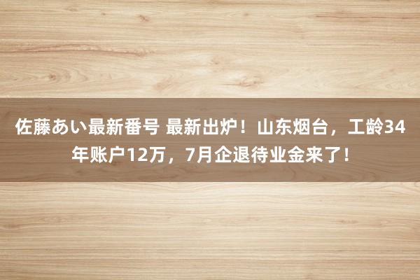 佐藤あい最新番号 最新出炉！山东烟台，工龄34年账户12万，7月企退待业金来了！