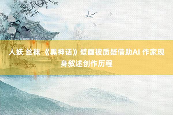 人妖 丝袜 《黑神话》壁画被质疑借助AI 作家现身叙述创作历程