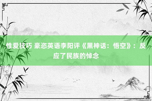 性爱技巧 豪恣英语李阳评《黑神话：悟空》：反应了民族的悼念