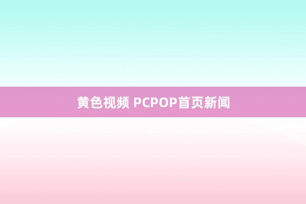 黄色视频 PCPOP首页新闻