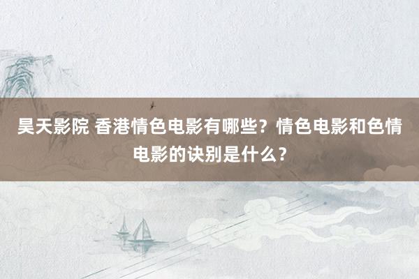 昊天影院 香港情色电影有哪些？情色电影和色情电影的诀别是什么？