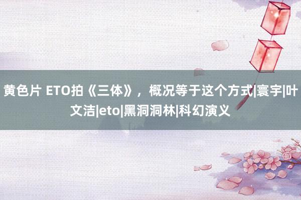 黄色片 ETO拍《三体》，概况等于这个方式|寰宇|叶文洁|eto|黑洞洞林|科幻演义