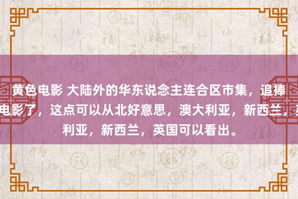 黄色电影 大陆外的华东说念主连合区市集，追捧的是大陆热点电影了，这点可以从北好意思，澳大利亚，新西兰，英国可以看出。