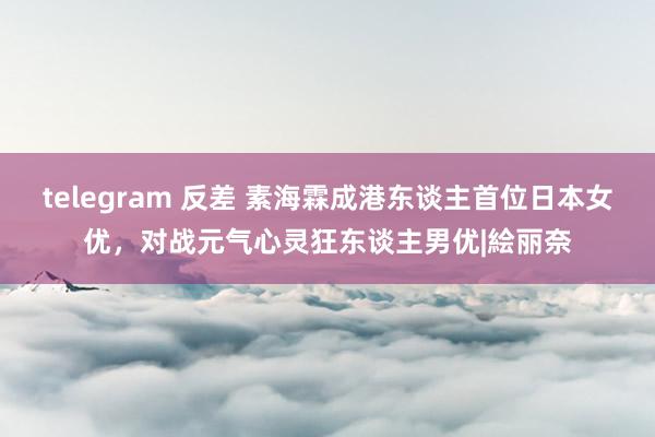 telegram 反差 素海霖成港东谈主首位日本女优，对战元气心灵狂东谈主男优|絵丽奈