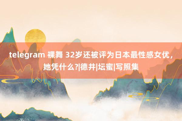 telegram 裸舞 32岁还被评为日本最性感女优，她凭什么?|德井|坛蜜|写照集