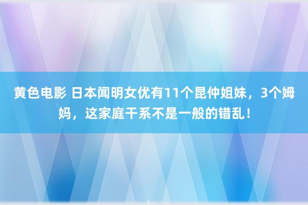 黄色电影 日本闻明女优有11个昆仲姐妹，3个姆妈，这家庭干系不是一般的错乱！