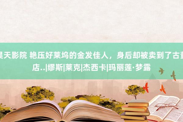 昊天影院 艳压好莱坞的金发佳人，身后却被卖到了古董店..|缪斯|莱克|杰西卡|玛丽莲·梦露