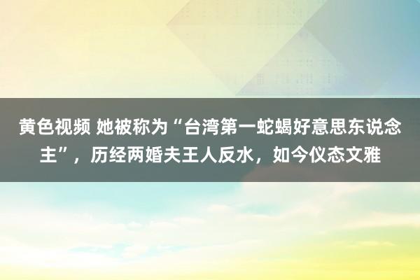 黄色视频 她被称为“台湾第一蛇蝎好意思东说念主”，历经两婚夫王人反水，如今仪态文雅