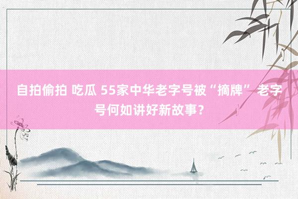 自拍偷拍 吃瓜 55家中华老字号被“摘牌” 老字号何如讲好新故事？