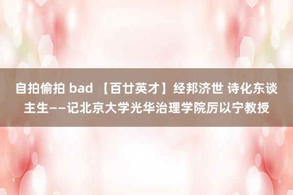 自拍偷拍 bad 【百廿英才】经邦济世 诗化东谈主生——记北京大学光华治理学院厉以宁教授