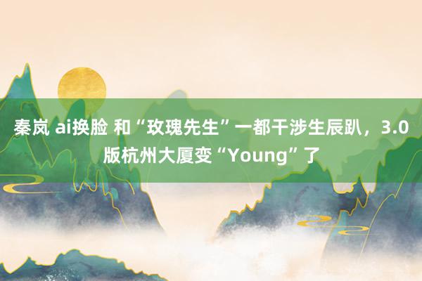 秦岚 ai换脸 和“玫瑰先生”一都干涉生辰趴，3.0版杭州大厦变“Young”了