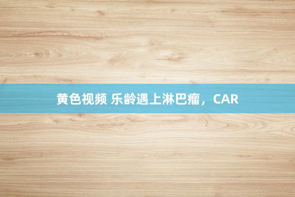 黄色视频 乐龄遇上淋巴瘤，CAR