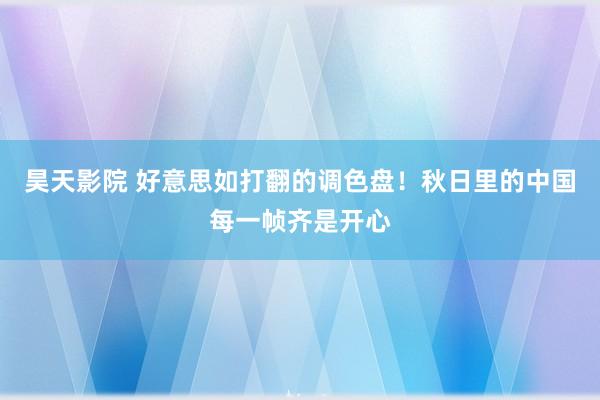 昊天影院 好意思如打翻的调色盘！秋日里的中国每一帧齐是开心