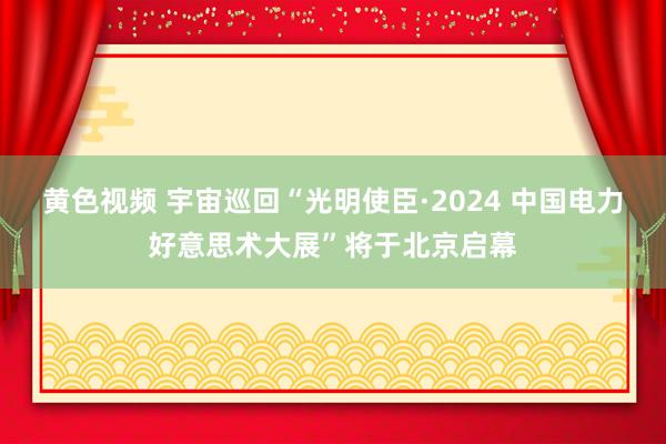 黄色视频 宇宙巡回“光明使臣·2024 中国电力好意思术大展”将于北京启幕