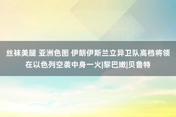 丝袜美腿 亚洲色图 伊朗伊斯兰立异卫队高档将领在以色列空袭中身一火|黎巴嫩|贝鲁特