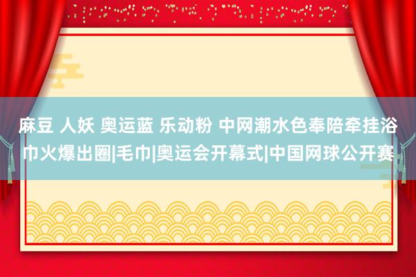 麻豆 人妖 奥运蓝 乐动粉 中网潮水色奉陪牵挂浴巾火爆出圈|毛巾|奥运会开幕式|中国网球公开赛