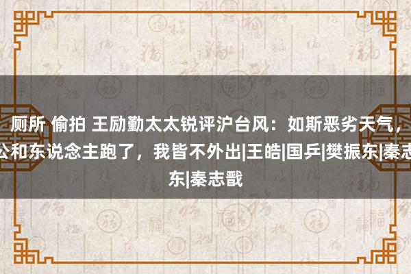 厕所 偷拍 王励勤太太锐评沪台风：如斯恶劣天气，老公和东说念主跑了，我皆不外出|王皓|国乒|樊振东|秦志戬