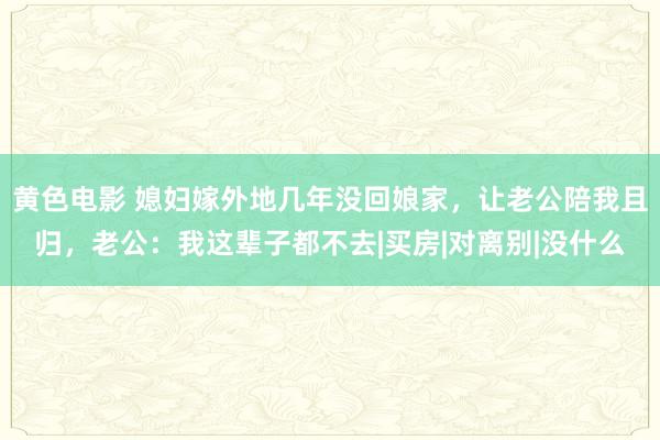 黄色电影 媳妇嫁外地几年没回娘家，让老公陪我且归，老公：我这辈子都不去|买房|对离别|没什么