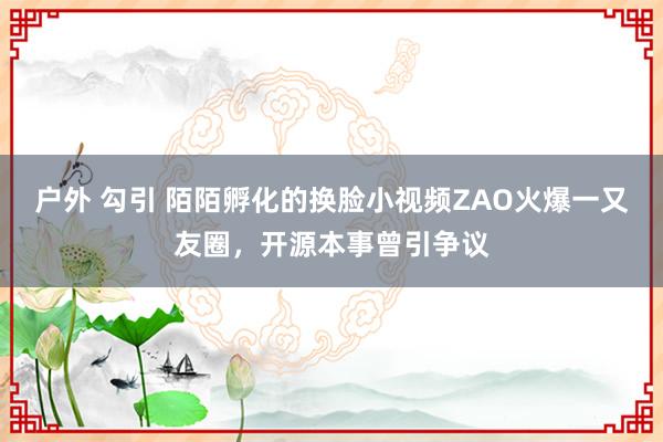 户外 勾引 陌陌孵化的换脸小视频ZAO火爆一又友圈，开源本事曾引争议