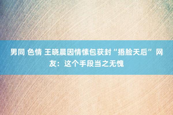 男同 色情 王晓晨因情愫包获封“捂脸天后” 网友：这个手段当之无愧