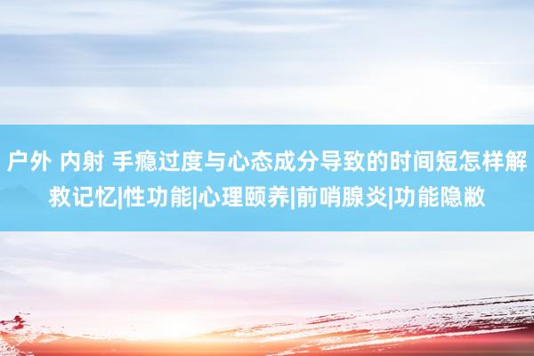 户外 内射 手瘾过度与心态成分导致的时间短怎样解救记忆|性功能|心理颐养|前哨腺炎|功能隐敝