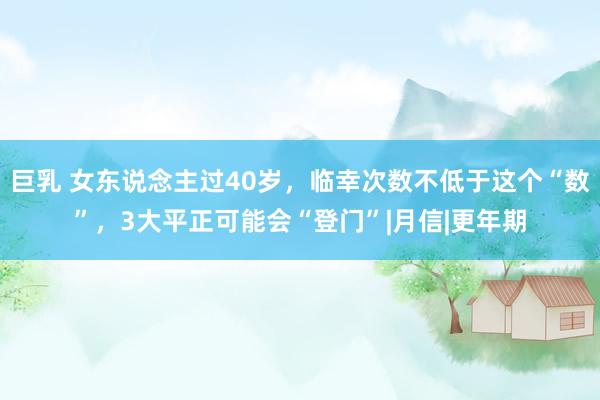 巨乳 女东说念主过40岁，临幸次数不低于这个“数”，3大平正可能会“登门”|月信|更年期