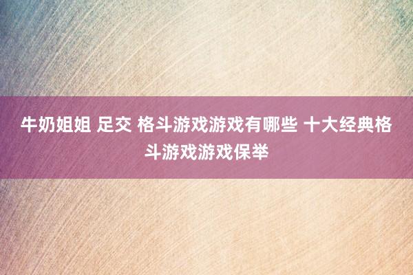 牛奶姐姐 足交 格斗游戏游戏有哪些 十大经典格斗游戏游戏保举