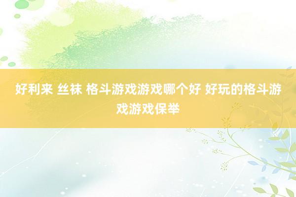 好利来 丝袜 格斗游戏游戏哪个好 好玩的格斗游戏游戏保举