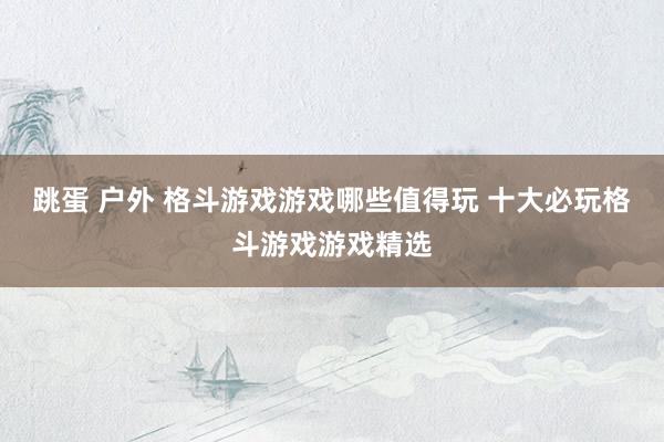 跳蛋 户外 格斗游戏游戏哪些值得玩 十大必玩格斗游戏游戏精选