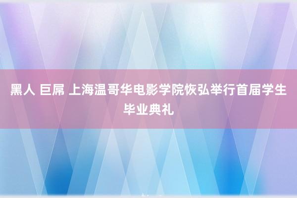 黑人 巨屌 上海温哥华电影学院恢弘举行首届学生毕业典礼