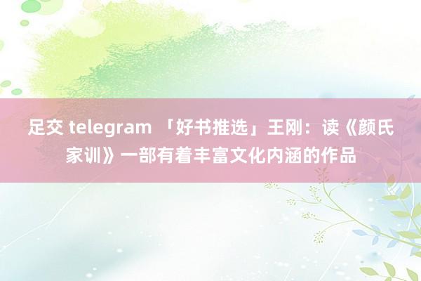 足交 telegram 「好书推选」王刚：读《颜氏家训》一部有着丰富文化内涵的作品