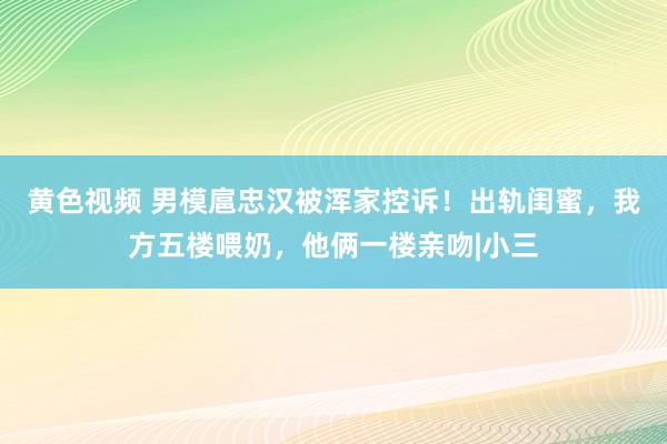 黄色视频 男模扈忠汉被浑家控诉！出轨闺蜜，我方五楼喂奶，他俩一楼亲吻|小三