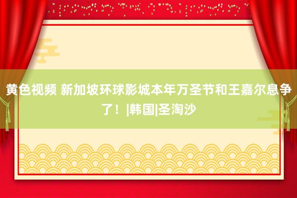 黄色视频 新加坡环球影城本年万圣节和王嘉尔息争了！|韩国|圣淘沙