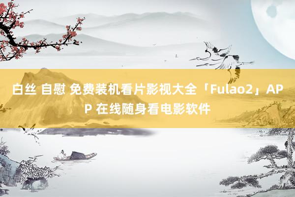 白丝 自慰 免费装机看片影视大全「Fulao2」APP 在线随身看电影软件