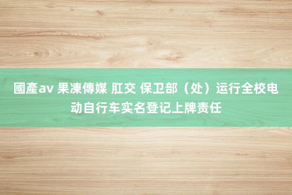 國產av 果凍傳媒 肛交 保卫部（处）运行全校电动自行车实名登记上牌责任