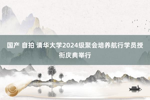 国产 自拍 清华大学2024级聚会培养航行学员授衔庆典举行