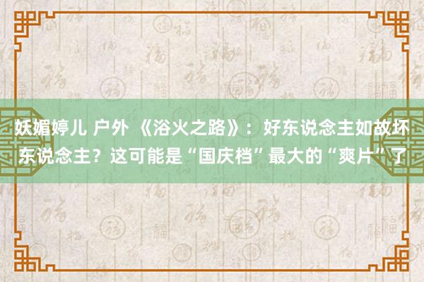 妖媚婷儿 户外 《浴火之路》：好东说念主如故坏东说念主？这可能是“国庆档”最大的“爽片”了