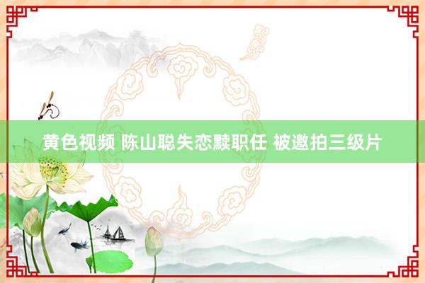 黄色视频 陈山聪失恋黩职任 被邀拍三级片